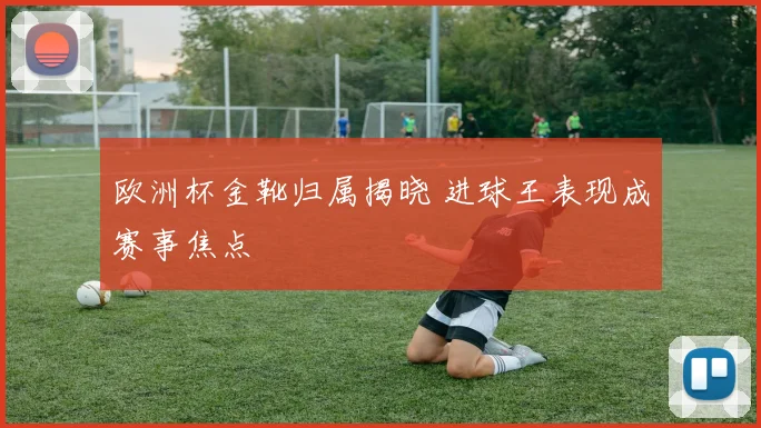 欧洲杯金靴归属揭晓 进球王表现成赛事焦点