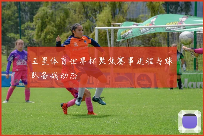 五星体育世界杯聚焦赛事进程与球队备战动态