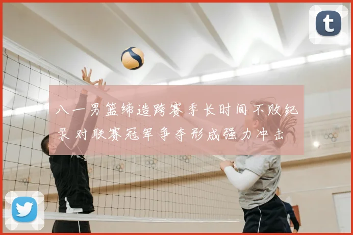 八一男篮缔造跨赛季长时间不败纪录 对联赛冠军争夺形成强力冲击