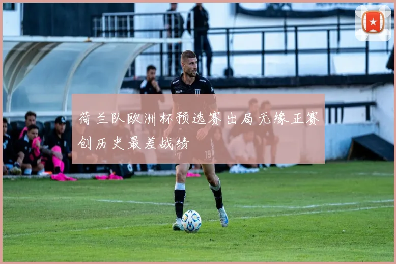 荷兰队欧洲杯预选赛出局无缘正赛创历史最差战绩