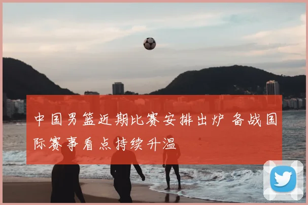 中国男篮近期比赛安排出炉 备战国际赛事看点持续升温