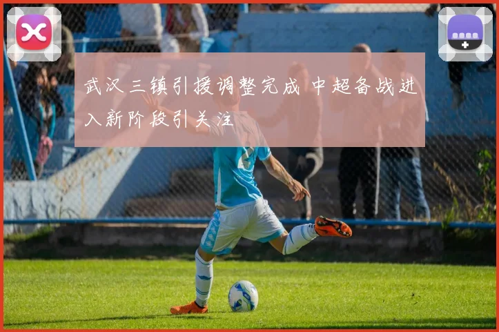 武汉三镇引援调整完成 中超备战进入新阶段引关注