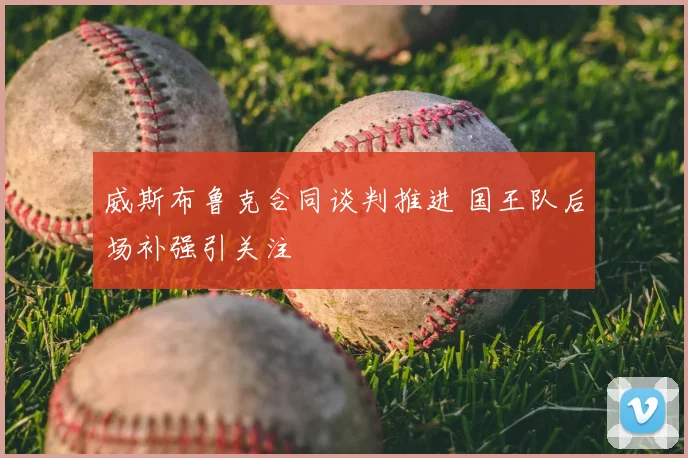 威斯布鲁克合同谈判推进 国王队后场补强引关注