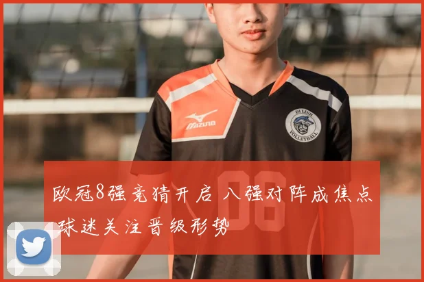 欧冠8强竞猜开启 八强对阵成焦点 球迷关注晋级形势