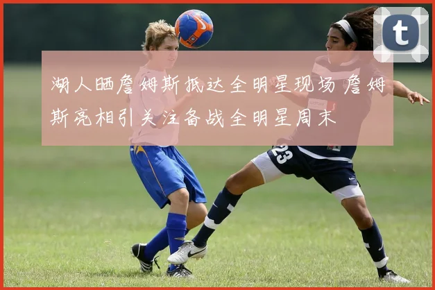 湖人晒詹姆斯抵达全明星现场 詹姆斯亮相引关注备战全明星周末