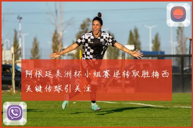 阿根廷美洲杯小组赛逆转取胜梅西关键传球引关注