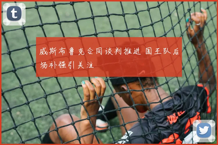 威斯布鲁克合同谈判推进 国王队后场补强引关注