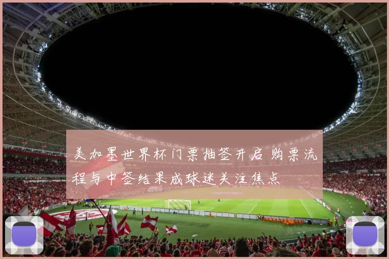 美加墨世界杯门票抽签开启 购票流程与中签结果成球迷关注焦点