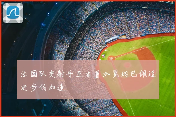 法国队史射手王吉鲁加冕姆巴佩追赶步伐加速