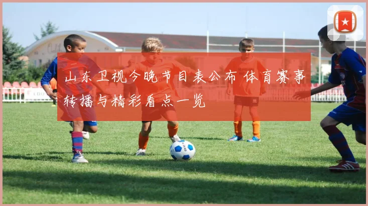 山东卫视今晚节目表公布 体育赛事转播与精彩看点一览