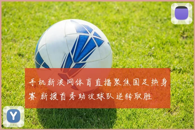 手机新浪网体育直播聚焦国足热身赛 新援首秀助攻球队逆转取胜
