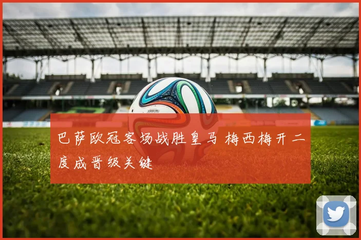 巴萨欧冠客场战胜皇马 梅西梅开二度成晋级关键