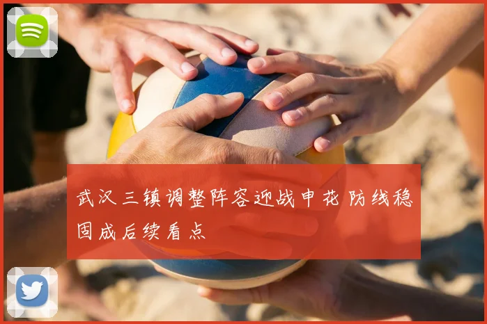 武汉三镇调整阵容迎战申花 防线稳固成后续看点