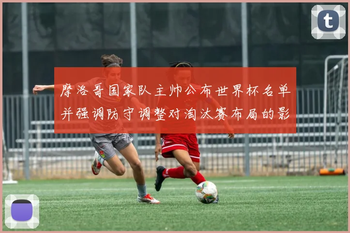 摩洛哥国家队主帅公布世界杯名单并强调防守调整对淘汰赛布局的影响