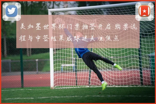 美加墨世界杯门票抽签开启 购票流程与中签结果成球迷关注焦点