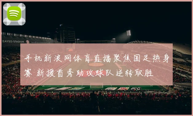 手机新浪网体育直播聚焦国足热身赛 新援首秀助攻球队逆转取胜
