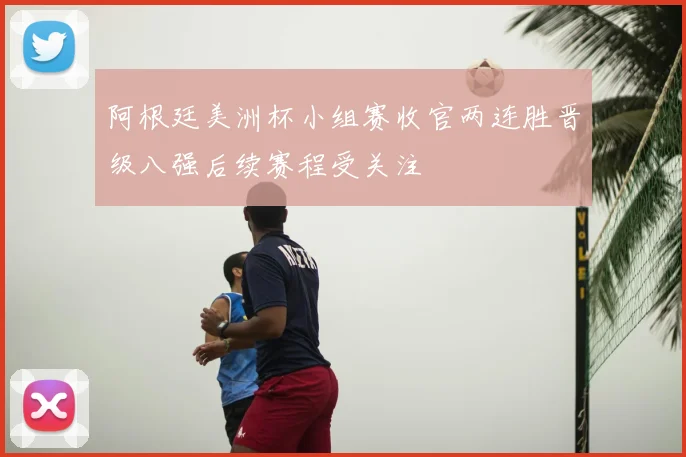 阿根廷美洲杯小组赛收官两连胜晋级八强后续赛程受关注