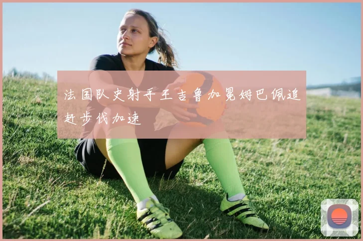 法国队史射手王吉鲁加冕姆巴佩追赶步伐加速