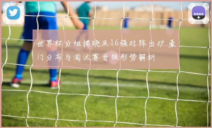 世界杯分组揭晓及16强对阵出炉 豪门分布与淘汰赛晋级形势解析