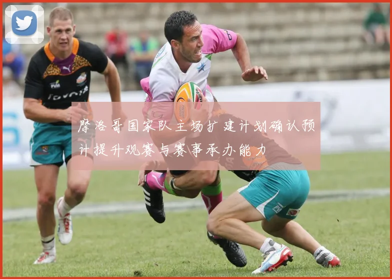 摩洛哥国家队主场扩建计划确认预计提升观赛与赛事承办能力