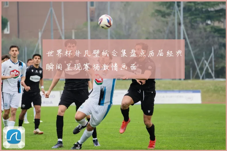 世界杯非凡壁纸合集盘点历届经典瞬间呈现赛场激情画面